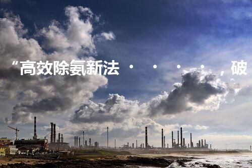 “高效除氨新法，破解氨氮廢水超標難題”